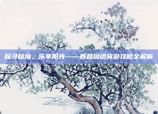 探寻秘境，乐享阳光——西昌周边旅游攻略全解析