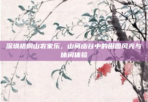 深圳梧桐山农家乐,山间幽谷中的田园风光与休闲体验