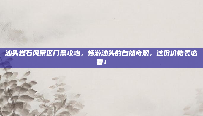 汕头岩石风景区门票攻略,畅游汕头的自然奇观,这份价格表必看!
