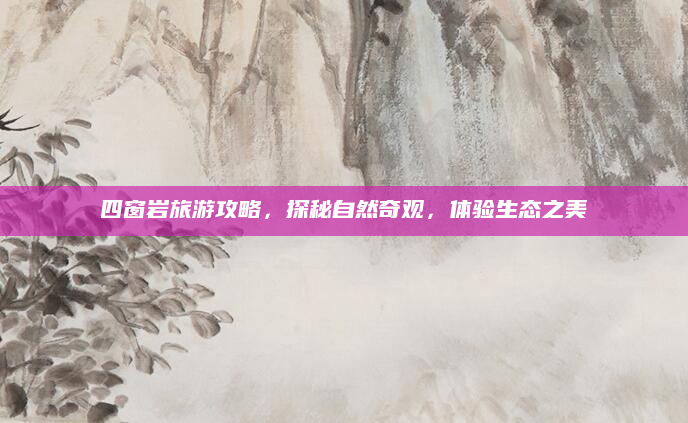 四窗岩旅游攻略，探秘自然奇观，体验生态之美