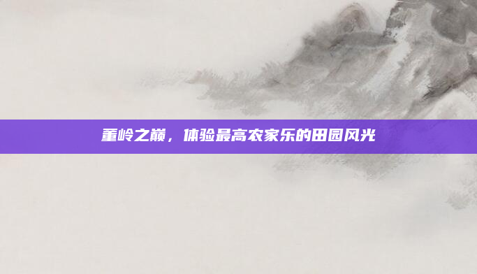 董岭之巅,体验最高农家乐的田园风光