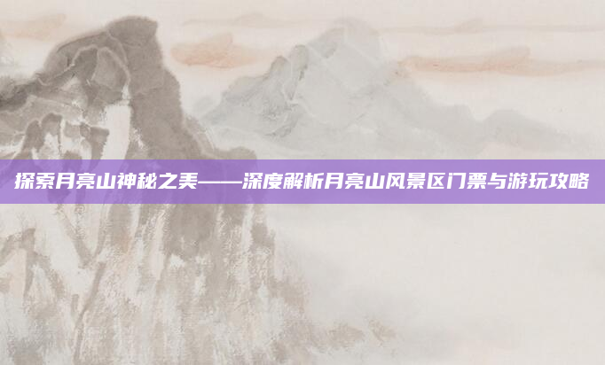 探索月亮山神秘之美——深度解析月亮山风景区门票与游玩攻略