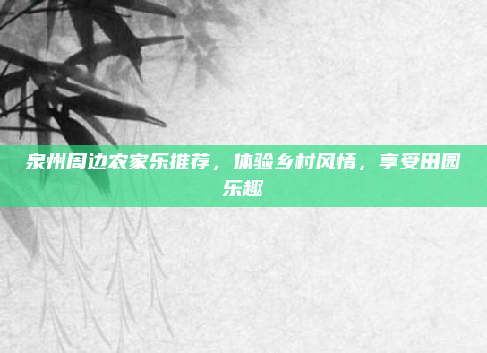 泉州周边农家乐推荐,体验乡村风情,享受田园乐趣