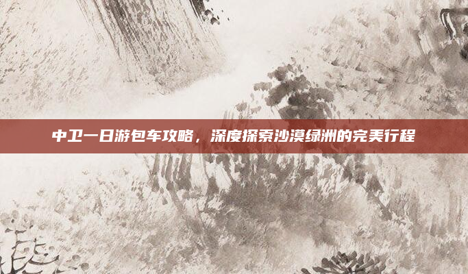 中卫一日游包车攻略，深度探索沙漠绿洲的完美行程