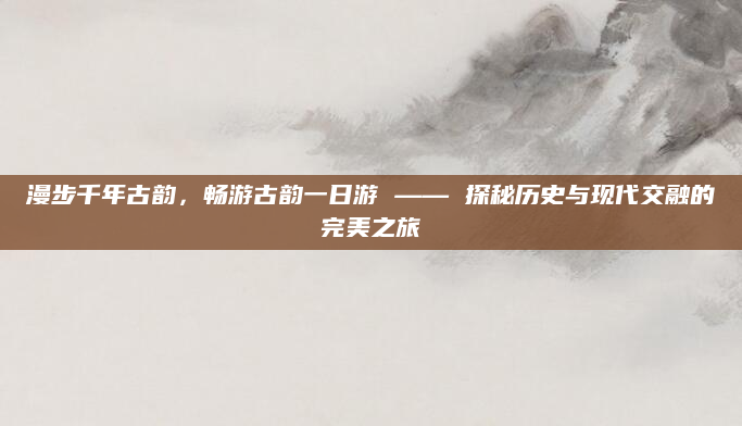 漫步千年古韵,畅游古韵一日游 —— 探秘历史与现代交融的完美之旅