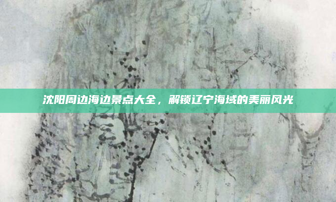 沈阳周边海边景点大全,解锁辽宁海域的美丽风光