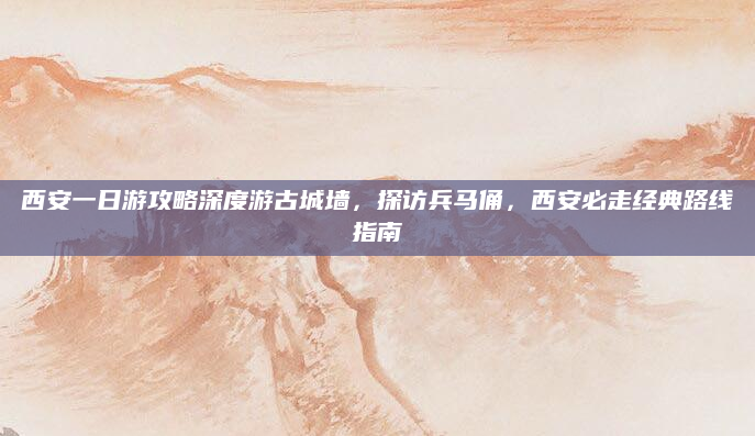 西安一日游攻略深度游古城墙，探访兵马俑，西安必走经典路线指南
