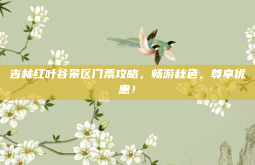 吉林红叶谷景区门票攻略，畅游秋色，尊享优惠！