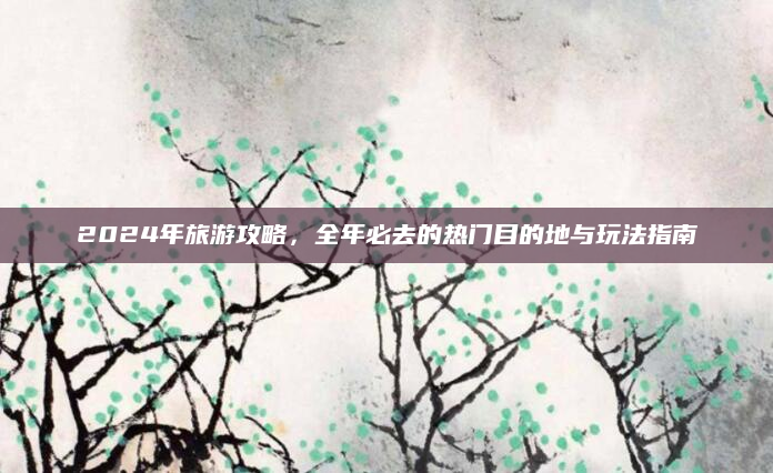 2024年旅游攻略，全年必去的热门目的地与玩法指南