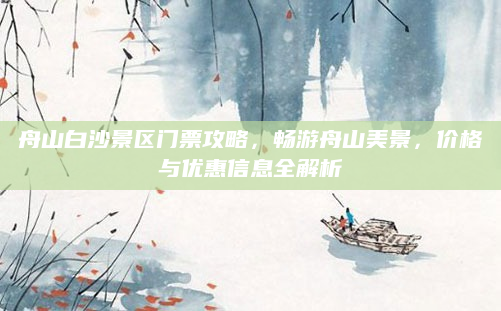 舟山白沙景区门票攻略，畅游舟山美景，价格与优惠信息全解析