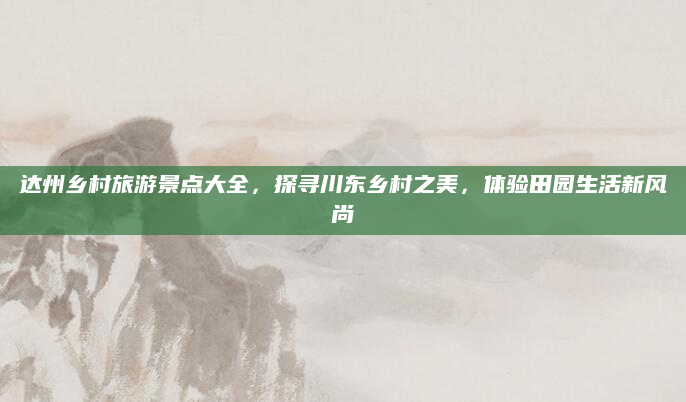 达州乡村旅游景点大全，探寻川东乡村之美，体验田园生活新风尚