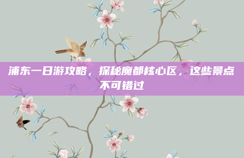 浦东一日游攻略，探秘魔都核心区，这些景点不可错过