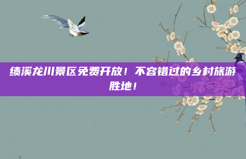 绩溪龙川景区免费开放！不容错过的乡村旅游胜地！