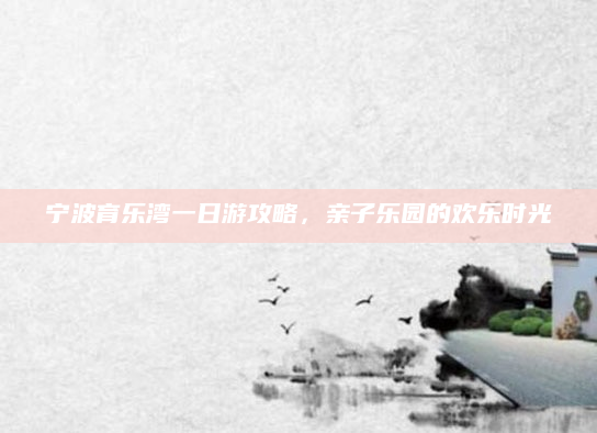 宁波育乐湾一日游攻略，亲子乐园的欢乐时光