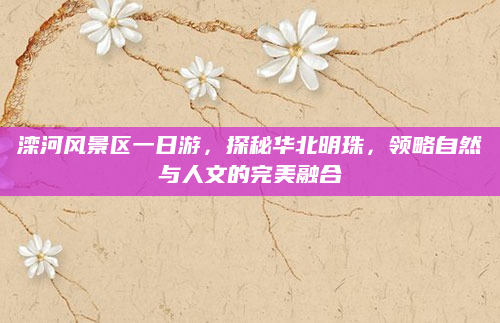 滦河风景区一日游，探秘华北明珠，领略自然与人文的完美融合
