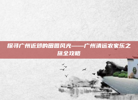 探寻广州近郊的田园风光——广州清远农家乐之旅全攻略