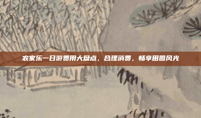 农家乐一日游费用大盘点，合理消费，畅享田园风光