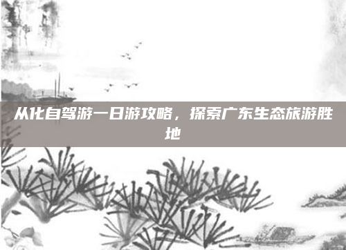 从化自驾游一日游攻略，探索广东生态旅游胜地