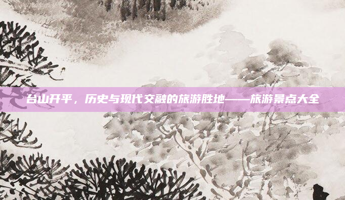 台山开平,历史与现代交融的旅游胜地——旅游景点大全