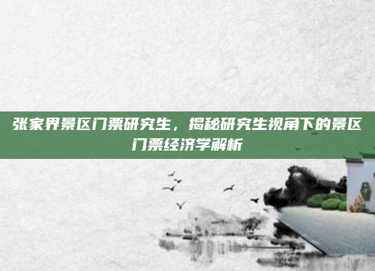 张家界景区门票研究生,揭秘研究生视角下的景区门票经济学解析