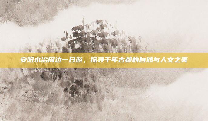 安阳水冶周边一日游,探寻千年古都的自然与人文之美