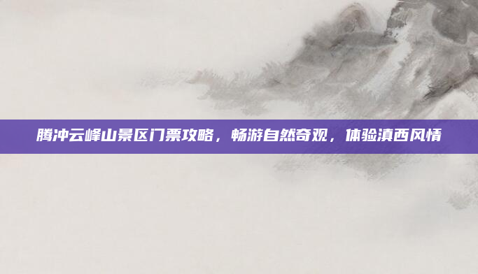 腾冲云峰山景区门票攻略，畅游自然奇观，体验滇西风情