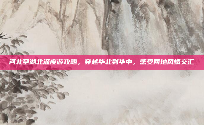河北至湖北深度游攻略，穿越华北到华中，感受两地风情交汇