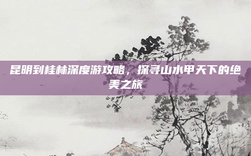 昆明到桂林深度游攻略，探寻山水甲天下的绝美之旅