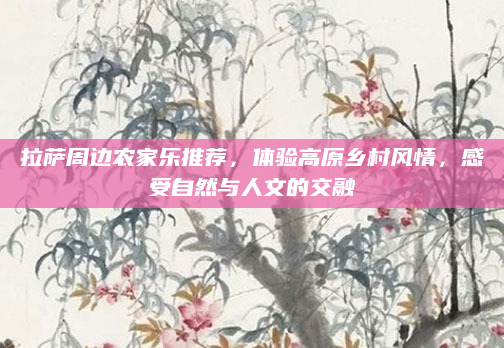 拉萨周边农家乐推荐，体验高原乡村风情，感受自然与人文的交融