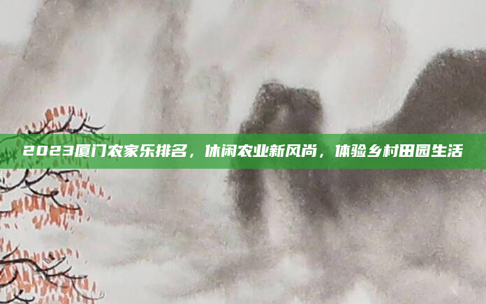 2023厦门农家乐排名，休闲农业新风尚，体验乡村田园生活
