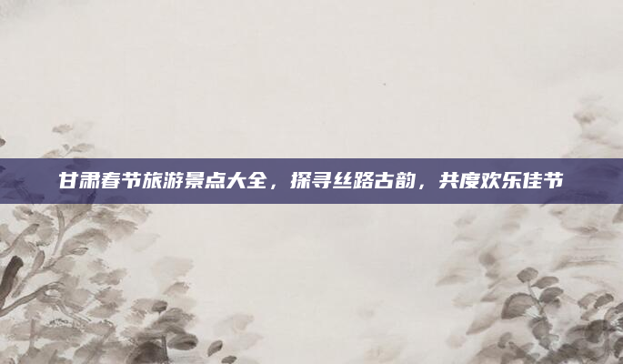 甘肃春节旅游景点大全,探寻丝路古韵,共度欢乐佳节