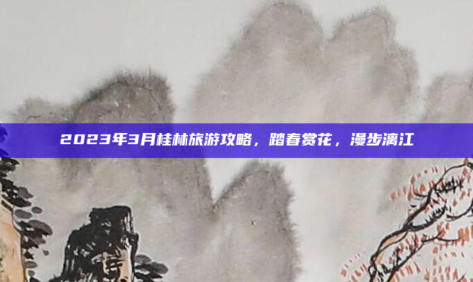 2023年3月桂林旅游攻略，踏春赏花，漫步漓江