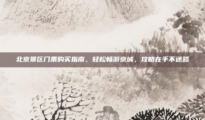 北京景区门票购买指南，轻松畅游京城，攻略在手不迷路