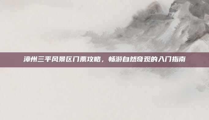 漳州三平风景区门票攻略,畅游自然奇观的入门指南