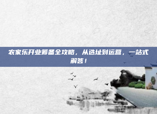 农家乐开业筹备全攻略,从选址到运营,一站式解答!