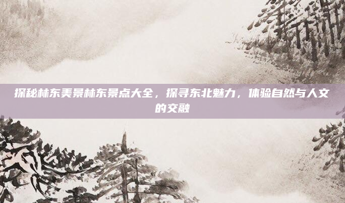 探秘林东美景林东景点大全，探寻东北魅力，体验自然与人文的交融