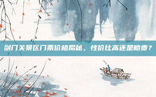 剑门关景区门票价格揭秘,性价比高还是略贵?