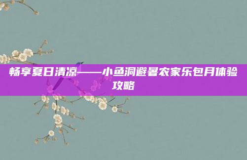 畅享夏日清凉——小鱼洞避暑农家乐包月体验攻略