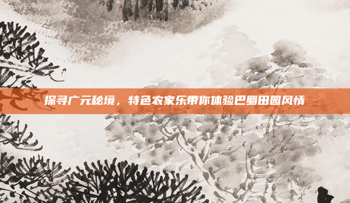探寻广元秘境，特色农家乐带你体验巴蜀田园风情