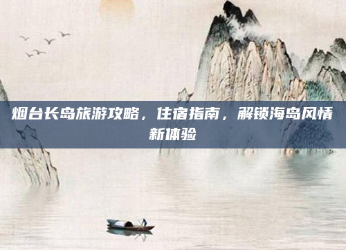 烟台长岛旅游攻略，住宿指南，解锁海岛风情新体验
