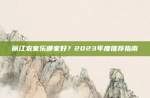 丽江农家乐哪家好？2023年度推荐指南