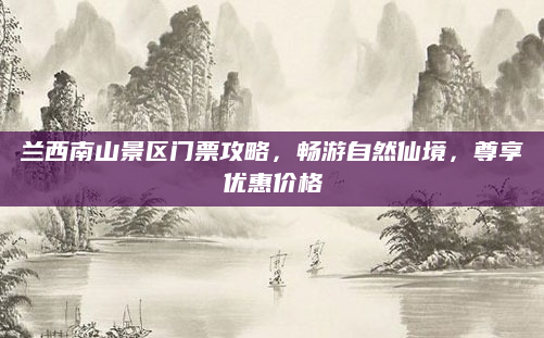 兰西南山景区门票攻略，畅游自然仙境，尊享优惠价格
