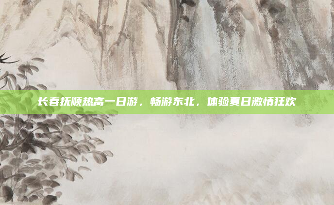 长春抚顺热高一日游，畅游东北，体验夏日激情狂欢