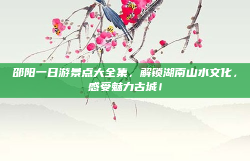 邵阳一日游景点大全集,解锁湖南山水文化,感受魅力古城!