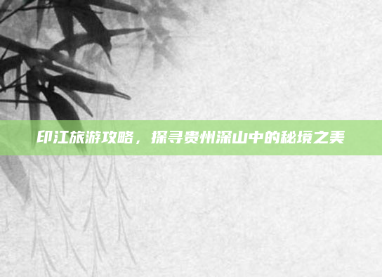 印江旅游攻略，探寻贵州深山中的秘境之美