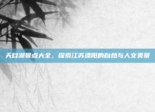 天目湖景点大全，探索江苏溧阳的自然与人文美景