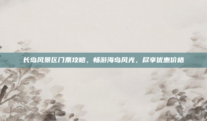 长岛风景区门票攻略,畅游海岛风光,尽享优惠价格