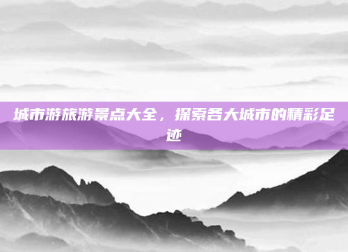 城市游旅游景点大全，探索各大城市的精彩足迹