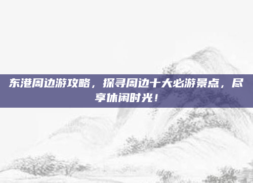 东港周边游攻略，探寻周边十大必游景点，尽享休闲时光！