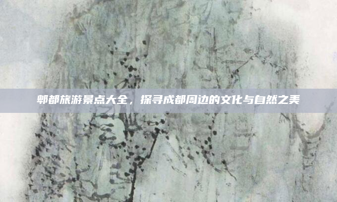郫都旅游景点大全，探寻成都周边的文化与自然之美